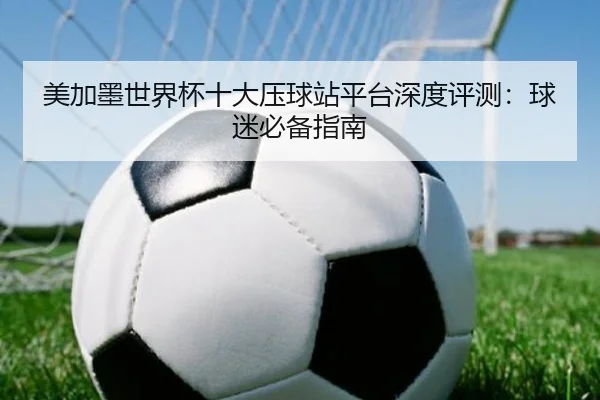 美加墨世界杯十大压球站平台深度评测：球迷必备指南